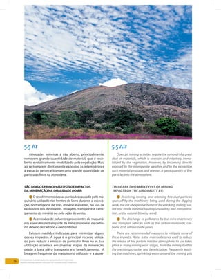76
Entendendo a Mineração no Quadrilátero Ferrífero
Understanding Mining around the Quadrilatero Ferrifero
5.5 Ar 5.5 Air
Atividades mineiras a céu aberto, principalmente,
removem grande quantidade de material, que é reco-
berto e relativamente imobilizado pela vegetação. Mas,
ao se tornarem diretamente expostos às intempéries e
à extração geram e liberam uma grande quantidade de
partículas finas na atmosfera.
São dois os principaistipos de impactos
da mineração na qualidade do ar:
l O revolvimento dessas partículas causado pelo ma-
quinário utilizado nas frentes de lavra durante a escava-
ção, no transporte de solo, minério e estéreis, no uso de
explosivos nos desmontes, moagem, transporte e carre-
gamento do minério ou pela ação do vento;
l As emissões de poluentes provenientes de maquiná-
rios e veículos de transporte da mina (monóxido de carbo-
no, dióxido de carbono e óxido nitroso).
Existem medidas indicadas para minimizar alguns
desses impactos. A água é o principal recurso utiliza-
do para reduzir a emissão de partículas finas no ar. Sua
utilização acontece em diversas etapas da mineração,
desde a lavra até o transporte e o beneficiamento. A
lavagem frequente do maquinário utilizado e a asper-
Open pit mining activities require the removal of a great
deal of materials, which is overlain and relatively immo-
bilized by the vegetation. However, by becoming directly
exposed to the intemperate weather and to the extraction
such material produces and releases a great quantity of fine
particles into the atmosphere.
There are two main types of mining
impacts on the air quality by:
l Revolving, loosing, and releasing fine dust particles
spun off by the machinery being used during the digging
work, the use of explosive material for wrecking, milling, soil,
ore and sterile material loading/unloading and transporta-
tion, or the natural blowing wind;
l The discharge of pollutants by the mine machinery
and transport vehicles such as the carbon monoxide, car-
bonic acid, nitrous oxide gases.
There are recommended measures to mitigate some of
these impacts. Water is the main substance used to reduce
the release of fine particle into the atmosphere. Its use takes
place in many mining work stages, from the mining itself to
the ore transportation and beneficiation. Frequently wash-
ing the machines, sprinkling water around the mining pits
 