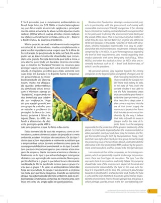 7Entendendo a Mineração no Quadrilátero Ferrífero
Understanding Mining around the Quadrilatero Ferrifero
É fácil entender que o movimento ambientalista no
Brasil, hoje feito por 570 ONGs, é muito heterogêneo
no que diz respeito ao nível de exigência e, principal-
mente, sobre a maneira de atuar, sendo algumas muito
radicais (ONGs ‘xiitas’), outras ativistas menos radicais
ou ONGs essencialmente técnicas, como a CI – Brasil e
a Biodiversitas, da qual sou presidente.
Minha posição pessoal, inicialmente muito negativa
em relação às mineradoras, mudou completamente e
para isso foi importante uma viagem que fiz à Mina de
Ferro Carajás, de propriedade da Vale, no Pará. Do avião
pude ver as áreas totalmente devastadas que circun-
dam uma grande floresta dentro da qual está a mina, a
céu aberto, parecendo um buracão. Ocorreu-me então
que o minério do “buracão” fornece os recursos para
proteger aquela mata que tem uma enorme biodiver-
sidade. A propósito, acredito que a Vale, somente com
suas áreas em Carajás e no Espírito Santo é responsá-
vel pela proteção da maior
biodiversidade do planeta.
Assim, muito me desagra-
da quando ambientalistas
ou jornalistas ‘xiitas’ desta-
cam e mostram apenas os
“buracões”, esquecendo-se
dos benefícios que advêm
de sua exploração. Hoje
sei que acertei quando, em
um grupo de trabalho para
se estudar o problema da
proteção da Mata do Jam-
breiro, próxima à Mina de
Águas Claras, da MBR, de-
fendi a alternativa de dei-
xá-la protegida pela MBR e
não pelo governo, o que foi feito e deu certo.
Estou convencido de que nas empresas, como as mi-
neradoras, potencialmente capazes de prejudicar o meio
ambiente, existem três tipos de executivos. Os do tipo 1
são os que acham importante e realmente acreditam que
a empresa deve cuidar do meio ambiente como parte de
sua responsabilidade socioambiental; os do tipo 2 acredi-
tam que isso é importante apenas para manter a boa ima-
gem da empresa, diante dos seus acionistas e clientes; e
finalmente os do tipo 3, que acham bobagem total gastar
dinheiro com a proteção do meio ambiente. Numa pers-
pectiva histórica, o grupo 3, que talvez fosse o dominante
na década de 60, foi perdendo terreno para o grupo 2 e
este para o grupo 1. Às vezes os ambientalistas‘xiitas’dão
força aos executivos do grupo 3 ao atacarem a empresa
na mídia por questões pequenas, levando ao raciocínio
de que não adianta cuidar do meio ambiente, pois os am-
bientalistas condenarão a empresa do mesmo jeito, sem
levar em conta seu amplo saldo de ações positivas.
Biodiversitas Foudantion develops environmental proj-
ects in partnership with the government and mainly with
responsible environment-friendly companies. It has already
been criticized for making partnerships with companies that
in the past used to destroy the environment and destroyed
the woods of Rio Doce. That is true, however what matters is
what they do now. I do not believe in original sin, otherwise
I’d be lost because, in the paste, I used to kill birds with sling-
shots, which’s nowadays inadmissible. It is easy to under-
stand that the environmentalist movements in Brazil, today
comprised by 570 NGOs, is quite heterogeneous regarding
the level of their requirements, and mainly regarding their
modus operandis with some being very radical (e.g., ‘Xiitas
NGOs), and other less radical activists or NGOs that are es-
sentially technical such as CI – Brasil and Biodiversitas, of
which I am the president.
My personal opinion, very negative towards the mining
companies in the beginning has completely changed, and for
thatitwasveryimportantatrip
I have made to the Carajas Iron
Ore Mine that belong to Vale,
in the state of Para. From the
aircraft window I was able to
see the fully devastated areas
thatsurroundthegreatforestin
which the open-pit mine is, and
that looks like a deep crater. It
then came to my mind that the
ore of that ‘crater’ supply the
resources to protect that forest
that features an enormous bio-
diversity. By the way, I believe
that Vale, only with its areas in
Carajas and in the state of Es-
pirito Santo is a the company
responsible for the protection of the greatest biodiversity of the
planet. So I feel quite disgusted when the environmentalist or
xiitas journalists point out and show only the ‘craters’ and for-
got the benefits brought forth by its exploitation. Today I real-
izedthatIwasrightwhenItookpartinagroupformedtostudy
theprotectingissueoftheJambreiroWoods,andIdefendedthe
alternativetoletitbeprotectedbyMBR,andnotbythegovern-
ment,whichwasdone,andhasprovedtobetherightdecision.
Iamconvincedthatatthecompanies,astheminingcom-
panies, which are potentially capable to damage the environ-
ment, there are three types of executives. The type 1 are the
oneswhothinkitisimportant,andreallybelievethecompany
should take care of the environment as part of its social and
environmental responsibility; the type 2, the ones who be-
lieve it is important only to keep the company’s good image
towards its stockholders and customers; and, finally, the type
3, who are the ones that think it is silly to spend money to pro-
tecttheenvironment.Fromahistoricperspective,thegroup3,
which perhaps used to prevail in the 60’s started being over-
 