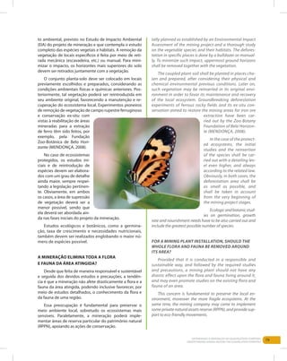 79Entendendo a Mineração no Quadrilátero Ferrífero
Understanding Mining around the Quadrilatero Ferrifero
to ambiental, previsto no Estudo de Impacto Ambiental
(EIA) do projeto de mineração e que contempla o estudo
completo das espécies vegetais e hábitats. A remoção da
vegetação de locais específicos é feita por meio de reti-
rada mecânica (escavadeira, etc.) ou manual. Para mini-
mizar o impacto, os horizontes mais superiores do solo
devem ser retirados juntamente com a vegetação.
O conjunto planta-solo deve ser colocado em locais
previamente escolhidos e preparados, considerando as
condições ambientais físicas e químicas anteriores. Pos-
teriormente, tal vegetação poderá ser reintroduzida em
seu ambiente original, favorecendo a manutenção e re-
cuperação do ecossistema local. Experimentos pioneiros
de remoção de vegetação de campo rupestre ferruginoso
e conservação ex-situ com
vistas à reabilitação de áreas
mineradas para a extração
de ferro têm sido feitos, por
exemplo, pela Fundação
Zoo-Botânica de Belo Hori-
zonte (Mendonça, 2008).
No caso de ecossistemas
protegidos, os estudos ini-
ciais e de reintrodução de
espécies devem ser elabora-
dos com um grau de detalhe
ainda maior, sempre respei-
tando a legislação pertinen-
te. Obviamente, em ambos
os casos, a área de supressão
de vegetação deverá ser a
menor possível, sendo que
ela deverá ser abordada ain-
da nas fases iniciais do projeto da mineração.
Estudos ecológicos e botânicos, como a germina-
ção, taxa de crescimento e necessidades nutricionais,
também devem ser realizados englobando o maior nú-
mero de espécies possível.
A mineração elimina toda a flora
e fauna da área atingida?
Desde que feita de maneira responsável e sustentável
e seguida dos devidos estudos e precauções, a tendên-
cia é que a mineração não afete drasticamente a flora e a
fauna da área atingida, podendo inclusive favorecer, por
meio de estudos detalhados, o conhecimento da flora e
da fauna de uma região.
Essa preocupação é fundamental para preservar o
meio ambiente local, sobretudo os ecossistemas mais
sensíveis. Paralelamente, a mineração poderá imple-
mentar áreas de reserva particular do patrimônio natural
(RPPN), apoiando as ações de conservação.
tally planned as established by an Environmental Impact
Assessment of the mining project and a thorough study
on the vegetable species and their habitats. The defores-
tation in specific places is done by a bulldozer or manual-
ly. To minimize such impact, uppermost ground horizons
shall be removed together with the vegetation.
The coupled plant-soil shall be planted in places cho-
sen and prepared, after considering their physical and
chemical environmental previous conditions. Later on,
such vegetation may be reinserted in its original envi-
ronment in order to favor its maintenance and recovery
of the local ecosystem. Groundbreaking deforestation
experiments of ferrous rocky fields and its ex-situ con-
servation aimed to restore the mining areas for iron ore
extraction have been car-
ried out by the Zoo-Botany
Foundation of Belo Horizon-
te (Mendonça, 2008).
In the case of the protect-
ed ecosystems, the initial
studies and the reinsertion
of the species shall be car-
ried out with a detailing lev-
el even higher, and always
according to the related law.
Obviously, in both cases, the
deforestation area shall be
as small as possible, and
shall be taken in account
from the very beginning of
the mining project stages.
Ecologicandbotanicstud-
ies on germination, growth
rate and nourishment needs have to be also carried out and
include the greatest possible number of species.
For a mining plant installation, should the
whole flora and fauna be removed around
its area?
Provided that it is conducted in a responsible and
sustainable way, and followed by the required studies
and precautions, a mining plant should not have any
drastic effect upon the flora and fauna living around it,
and may even promote studies on the existing flora and
fauna of an area.
This concern is fundamental to preserve the local en-
vironment, moreover the more fragile ecosystems. At the
same time, the mining company may come to implement
some private natural assets reserve (RPPN), and provide sup-
port to eco-friendly movements.
 