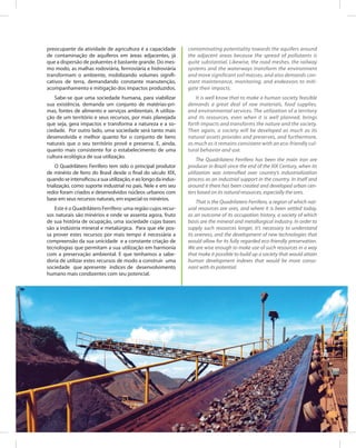 87Entendendo a Mineração no Quadrilátero Ferrífero
Understanding Mining around the Quadrilatero Ferrifero
preocupante da atividade de agricultura é a capacidade
de contaminação de aquíferos em áreas adjacentes, já
que a dispersão de poluentes é bastante grande. Do mes-
mo modo, as malhas rodoviária, ferrroviária e hidroviária
transformam o ambiente, mobilizando volumes signifi-
cativos de terra, demandando constante manutenção,
acompanhamento e mitigação dos impactos produzidos.
Sabe-se que uma sociedade humana, para viabilizar
sua existência, demanda um conjunto de matérias-pri-
mas, fontes de alimento e serviços ambientais. A utiliza-
ção de um território e seus recursos, por mais planejada
que seja, gera impactos e transforma a natureza e a so-
ciedade. Por outro lado, uma sociedade será tanto mais
desenvolvida e melhor quanto for o conjunto de bens
naturais que o seu território provê e preserva. E, ainda,
quanto mais consistente for o estabelecimento de uma
cultura ecológica de sua utilização.
O Quadrilátero Ferrífero tem sido o principal produtor
de minério de ferro do Brasil desde o final do século XIX,
quando se intensificou a sua utilização, e ao longo da indus-
trialização, como suporte industrial no país. Nele e em seu
redor foram criados e desenvolvidos núcleos urbanos com
base em seus recursos naturais, em especial os minérios.
Este é o Quadrilátero Ferrífero: uma região cujos recur-
sos naturais são minérios e onde se assenta agora, fruto
de sua história de ocupação, uma sociedade cujas bases
são a indústria mineral e metalúrgica. Para que ele pos-
sa prover estes recursos por mais tempo é necessária a
compreensão da sua unicidade e a constante criação de
tecnologias que permitam a sua utilização em harmonia
com a preservação ambiental. E que tenhamos a sabe-
doria de utilizar estes recursos de modo a construir uma
sociedade que apresente índices de desenvolvimento
humano mais condizentes com seu potencial.
contaminating potentiality towards the aquifers around
the adjacent areas because the spread of pollutants is
quite substantial. Likewise, the road meshes, the railway
systems and the waterways transform the environment
and move significant soil masses, and also demands con-
stant maintenance, monitoring, and endeavors to miti-
gate their impacts.
It is well know that to make a human society feasible
demands a great deal of raw materials, food supplies,
and environmental services. The utilization of a territory
and its resources, even when it is well planned, brings
forth impacts and transforms the nature and the society.
Then again, a society will be developed as much as its
natural assets provides and preserves, and furthermore,
as much as it remains consistent with an eco-friendly cul-
tural behavior and use.
The Quadrilatero Ferrifero has been the main iron ore
producer in Brazil since the end of the XIX Century, when its
utilization was intensified over country’s industrialization
process as an industrial support in the country. In itself and
around it there has been created and developed urban cen-
ters based on its natural resources, especially the ores.
That is the Quadrilatero Ferrifero, a region of which nat-
ural resources are ores, and where it is been settled today,
as an outcome of its occupation history, a society of which
basis are the mineral and metallurgical industry. In order to
supply such resources longer, it’s necessary to understand
its oneness, and the development of new technologies that
would allow for its fully regarded eco-friendly preservation.
We are wise enough to make use of such resources in a way
that make it possible to build up a society that would attain
human development indexes that would be more conso-
nant with its potential.
 