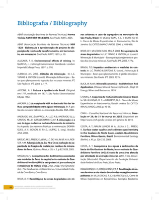 88
Entendendo a Mineração no Quadrilátero Ferrífero
Understanding Mining around the Quadrilatero Ferrifero
ABNT (Associação Brasileira de Normas Técnicas). Norma
Técnica ABNT NBR 9653:2005. São Paulo: ABNT, 2005.
ABNT (Associação Brasileira de Normas Técnicas) NBR
1328 - Elaboração e apresentação de projeto de dis-
posição de rejeitos de beneficiamento, em barramen-
to, em mineração. São Paulo: ABNT, 1993. p. 10.
ALLGAIER, F. K. Environmental effects of mining. In:
MARCUS, J. J. Mining Environmental Handbook. London:
Imperial College Press, 1997. p. 795.
ALMEIDA, A.S. 2003. Métodos de mineração. In: L.C.
Tanno & Sintoni (coord.). Mineração & Município – Ba-
ses para planejamento e gestão dos recursos minerais. PT,
São Paulo: A. IPT, 2003. p. 177.
ANTONIL, A. J. Cultura e opulência do Brasil. (Original
em 1711, reeditado em 1837). São Paulo: Editora Itatiaia/
Edusp, 1982.
AMORIM, L.Q. A atuação da MBR na bacia do Rio das Ve-
lhas: compatibilidade entre água e mineração. In: A ges-
tão dos recursos hídricos e a mineração. Brasília: ANA, 2006.
ANDRADE, M.C.; SAMPAIO, J.A.; LUZ, A.B.; ANDRADE,V.L.L.;
SANTOS, M.L.P.; GRANDCHAMP, C.A.P. A mineração e o
uso da água na lavra e no beneficiamento de minério.
In: A gestão dos recursos hídricos e a mineração. DOMIN-
GUES, A. F.; BOSON, P., P.H.G.; ALÍPAZ, S. (org.). Brasília:
ANA, 2006.
BASÍLIO, M.S.; FRIESE, K.; LENA, J.C. DE; NALINI JR, H. A.; ROE-
SER, H.M. Adsorção de As, Cu, Pb e Cr na avaliação da ca-
pacidade de fixação de metais por resíduo de minera-
doras de ferro. Química Nova, v. 28, n. 5, p 822-828, 2005.
BASÍLIO, M. S. Geoquímica dos Sedimentos associados
aos minérios de ferro da região leste-sudeste do Qua-
drilátero Ferrífero (MG) e seu potencial para adsorção
e dessorção de metais traço. 2005. 202p. Tese (Doutora-
do) - Pós-Graduação em Geociências, Universidade Fede-
ral de Ouro Preto, Ouro Preto.
BITAR, O. Y. Reabilitação de áreas degradadas em mi-
nas urbanas: o caso de agregados na metrópole de
São Paulo, Brasil. In: Villas Boas, R. C. e Barreto, M.
L. Cierre de Minas: Experiências en Iberoamerica, Rio de
Janeiro: Ed. CYTED/IMAAC/UNIDO, 2000. p. 488-498.
BITAR, O.Y.; VASCONCELOS, M.M.T. 2003. Recuperação de
áreas degradadas. In: L.C. Tanno & Sintoni, A. (coord.).
Mineração & Município – Bases para planejamento e ges-
tão dos recursos minerais. São Paulo: IPT, 2003. 177p.
BRAGA, T.O. Impactos ambientais e medidas de con-
trole. In: L.C. Tanno & Sintoni, A. (coord.). Mineração &
Município – Bases para planejamento e gestão dos recur-
sos minerais. São Paulo: IPT, 2003. 177p.
BUCK, W. Keith. Mineral Economics – Its Definition And
Application. Ottawa: Mineral Resources Branch - Dept Of
Energy, Mines and Resources, 1974.
CHAVES, A. Aspectos do fechamento de mina no Brasil,
In: Villas Boas, R. C. e Barreto, M. L. Cierre de Minas:
Experiências en Iberoamerica, Rio de Janeiro: Ed. CYTED/
IMAAC/UNIDO, 2000. p. 46-58.
CNRH – Conselho Nacional de Recursos Hídricos. Reso-
lução nº 29, de 31 de março de 2003. Disponível em
http//:www.cnrh.gov.br. Acesso em: janeiro de 2010.
COSTA, A. T.; NALINI JUNIOR, H. A. ; LENA J. C. ; FRIESE,
K. Surface water quality and sediment geochemistry
in the Gualaxo do Norte basin, eastern Quadrilátero
Ferrífero, Minas Gerais, Brazil. Environmental Geology
(Berlin), v. 45, p. 226-235, 2003.
COSTA, A. T. Geoquímica das águas e sedimentos da
bacia do Rio Gualaxo do Norte, leste-sudeste do Qua-
drilátero Ferrífero (MG): Estudo de uma área afetada
por atividade de extração mineral. 2001. 146p. Disser-
tação (Mestrado). Departamento de Geologia, Universi-
dade Federal de Ouro Preto, Ouro Preto.
DAMASCENO, E. C.; DAMASCENO, P. F. T. Reutilização de ca-
vasdeminasacéuabertodesativadasemregiõesmetro-
politanas. In: Villas Boas, R. C. e Barreto, M. L. Cierre de
Minas: Experiências en Iberoamerica. Exemplos Brasileiros.
Bibliografia / Bibliography
 