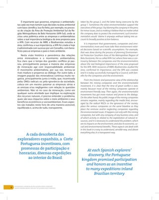 8
Entendendo a Mineração no Quadrilátero Ferrífero
Understanding Mining around the Quadrilatero Ferrifero
É importante que governos, empresas e ambientalis-
tas cada vez mais tomem suas decisões na área ambiental
com base científica. Isso foi feito, por exemplo, no proces-
so de criação da Área de Proteção Ambiental Sul da Re-
gião Metropolitana de Belo Horizonte (APA-Sul), onde se
criou uma polêmica entre as empresas e ambientalistas
sobre a real importância biológica da área proposta para
a APA. Com recursos da MBR, a Biodiversitas estudou a
área, confirmou a sua importância, a APA foi criada e hoje
é administrada com sucesso por um Conselho, com bene-
fícios para as empresas e para o meio ambiente.
Nesta visão histórica e panorâmica das relações
entre mineradoras e o movimento ambientalista,
fica claro que o tempo dos grandes conflitos já pas-
sou, principalmente porque a maioria das empresas
de mineração age com responsabilidade ambiental.
O movimento ambientalista, por sua vez, tornou-se
mais maduro e propenso ao diálogo. Por outro lado, a
imagem popular das mineradoras continua muito ne-
gativa, principalmente junto à mídia, que, incentivada
pelas ONGs radicais ou pela ignorância da sociedade,
coloca em um mesmo patamar as empresas sérias e
as omissas e/ou negligentes com relação às questões
ambientais. Não só no caso da mineração, como em
qualquer outra atividade que implique na exploração
dos recursos naturais, é preciso entender o problema,
quais são seus impactos sobre o meio ambiente e seus
benefícios econômicos e socioambientais. Esses aspec-
tos são tratados neste livro de uma maneira acessível,
equilibrada e, acima de tudo, transparente.
taken by the group 2, and the latter being overcome by the
group 1. Sometimes the xiitas environmentalists support the
executivesofthegroup3byblamingthecompanyinthepress
forminorissues,andsomakingitbelievethatnomatterwhat
the company does to protect the environment, such environ-
mentalists would blame it anyways without taking into ac-
count its broadly positive action balance.
It is important that governments, companies and envi-
ronmentalists more and more take their environment-relat-
ed decisions based on scientific assumptions. For example,
that was done during the process of planning Environmen-
tal Protection Southern Area of the Metropolitan Region of
Belo Horizonte, the so called APA-Sul, where there was a con-
troversy between the companies and the environmentalists
about the real biological importance of the area proposed
for the APA. With resources of MBR, Biodiversitas studied the
area, confirmed its importance, and the APA was created,
and it is today successfully managed by a Council, with ben-
efits for the companies and the environment.
From this historic and panoramic view of the relationship
between the mining companies and the environmentalist
movement, it is clear that the time of great conflict is over,
mainly because most of the mining companies operate in
environment-friendly way. Then again, the environmentalist
movements has got more mature and prone to the dialogs.
Ontheotherhand,thepublicimageoftheminingcompanies
remains negative, mainly regarding the media that, encour-
aged by the radical NGOs or the ignorance of the society,
place the serious companies on the same baseline as they
place the omissive and/or neglecting companies regarding
theenvironmentalissues.Ithappensnotonlywiththemining
companies, but with any company of any business area, and
of which activity in related to the exploitation of natural re-
sources, and it is necessary to understand the problem, which
are itsimpacts on the environment, andalsoits economic, so-
cial and environmental benefits. These aspects are dealt with
in this book in a easy to understand, sensible way, and above
everything else, in a transparent way.	
A cada descoberta dos
exploradores espanhóis, a Corte
Portuguesa incentivava, com
promessas de participação e
honrarias, diversas expedições
ao interior do Brasil
At each Spanish explorers’
discovery, the Portuguese
kingdom promised participation
and honors as an incentive
to many expeditions inland
Brazilian territory
 