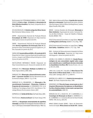 89Entendendo a Mineração no Quadrilátero Ferrífero
Understanding Mining around the Quadrilatero Ferrifero
Rio de Janeiro: Ed. CYTED/IMAAC/UNIDO, p. 512-515, 2000.
Dean, W. A ferro e fogo - A história e a devastação da
Mata Atlântica brasileira. São Paulo: Companhia das Le-
tras, 1996. 484p.
de Vasconcelos, D. História antiga das Minas Gerais.
Belo Horizonte: Editora Itatiaia, 1974.
DNPM – Departamento Nacional de Produção Mineral.
Arrecadação da CFEM. Disponível em http://sistemas.
dnpm.gov.br. Acesso em janeiro de 2010.
DNPM – Departamento Nacional da Produção Mineral.
2004. Normas reguladoras da mineração, item 19. Dis-
ponível em http://www.dnpm-pe.gov.br/Legisla/nrm_01.
htm. Acessado em janeiro de 2010.
DNPM,2009.SumárioMineral2009,v.29,Junhode2010.
Disponível em https://sistemas.dnpm.gov.br/publicacao/
mostra_imagem.asp?IDBancoArquivoArquivo=4544.
Acesso em janeiro de 2010.
ENCYCLOPEDIA BRITANNICA ONLINE. Disponível em
http://www.britannica.com. Acesso em outubro de 2010.
ENRÍQUEZ, M A. Mineração: Maldição ou Dádiva? São
Paulo: Signus Editora, 2008. 424p.
ENRÍQUEZ, M A. Mineração e desenvolvimento susten-
tável - é possível conciliar? Revista Iberoamericana de
Economía Ecológica, 2009. V. 12, p. 51-66.
ENRÍQUEZ, M. A.; DRUMMOND, J. A. Mineração e De-
senvolvimento Sustentável – Dimensões, Critérios e
Propostas de Instrumentos. In: Fernandez, F.R.C. et al.
Tendências Tecnológicas Brasil 2015: Geociências e Tec-
nologia Mineral. Rio de Janeiro: Cetem, 2007.
Espíndola,H.S.SertãodoRioDoce.SãoPaulo:Edusc,2005.
FAUSTO, Boris. História do Brasil. São Paulo: Edusp,1995.
GRIFFITH, J.J. Recuperação conservacionista de superfícies
mineradas.SociedadedeInvestigaçõesFlorestais.Boletimtéc-
niconº2/SIF.Viçosa:UniversidadeFederaldeViçosa,1980,51p.
ANA - Agência Nacional de Águas. A gestão dos recursos
hídricos e a mineração. Organização dos textos: Antônio
Félix Domingues, Patrícia Helena Gambogi Boson, Suzana
Alípaz. Brasília: ANA, 2006.
IBRAM – Instituto Brasileiro de Mineração. Mineração e
Meio Ambiente. Organização dos textos: Comissão Téc-
nica de Meio Ambiente – Grupo de Trabalho e Redação.
Brasília: IBRAM, 1992.
ICOLD (International Committee on Large Dams). Manual
on Tailing Dams and Dumps. Bulletin n. 45, 243p., 1982.
ICOLD (International Committee on Large Dams). Tailing
Dam Safety - Guidelines. Bulletin n. 74, 112p., 1989.
INDI – Instituto de Desenvolvimento Integrado de Minas
Gerais. Perfis Municipais. Disponível em http://www.
indi.mg.gov.br . Acesso em janeiro de 2010.
JACOBI, C. M., CARMO, F.F.; VINCENT, R.C. Estudo fitosso-
ciológico de uma comunidade vegetal sobre canga
como subsídio para a reabilitação de áreas mineradas
no Quadrilátero Ferrífero, MG. Revista Árvore, v.32, n.2,
p. 345-353, 2008.
LIMA, H. M. ; Cunha, M. F. ; Barcellos, D. Mine Closure:The
State of Art in Minas Gerais State. In: Mine Closure Se-
minar, 2007. Santiago: 2007. V. 1. p. 400-411.
MARTINS, R. B. e BRITO, O. E. A. História da mineração no
Brasil. São Paulo: Empresa das Artes, 1989.
MENDONÇA, M.P. Flora da Canga: conservação ex situ. I
Simpósio Afloramentos Ferruginosos no Quadrilátero
Ferrífero: Biodiversidade, Conservação e perspectivas
de sustentabilidade. 2008. CD.
MENEZES DE, M. G., SOUZA DE , W. T., GUIMARÃES, A. J.
Cronologia da Mineração no Brasil. In: BARBOSA, F. L.
M., GURMENDI, A. C. Economia Mineral do Brasil. Brasília:
DNPM, 1995. An.4, p. 269-278.
MINAS GERAIS (Estado). BDMG – Banco de Desenvolvi-
mento do Estado. Minas Gerais no Século XXI – Conso-
 