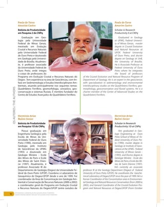 92
Entendendo a Mineração no Quadrilátero Ferrífero
Understanding Mining around the Quadrilatero Ferrifero
Paulo de Tarso
Amorim Castro
Bolsista de Produtividade
em Pesquisa 2 do CNPq
Graduação em Geo-
logia pela Universidade
Federal de Minas Gerais,
mestrado em Evolução
Crustal e Recursos Naturais
pela Universidade Federal
de Ouro Preto e doutorado
em Geologia pela Universi-
dade de Brasília. Atualmen-
te, é professor associado
da Universidade Federal de
Ouro Preto, onde integra
o corpo de professores do
Programa em Evolução Crustal e Recursos Naturais do
Degeo . Tem experiência na área de Geociências, com ên-
fase em Sedimentologia e Estudos Interdisciplinares Am-
bientais, atuando principalmente nos seguintes temas:
Quadrilátero Ferrífero, geomorfologia, cenozóico, geo-
conservação e sistemas fluviais. É membro fundador do
Centro de Estudos Avançados do Quadrilátero Ferrífero.
Paulo de Tarso
Amorim Castro
Scholar in Research
Productivity II at CNPq
Graduated in Geology
at UFMG, Federal Universi-
ty of Minas Gerais, master
degree in Crustal Evolution
and Natural Resources at
UFOP, Federal University
of Ouro Preto, and doctor
degree on Geology at UnB,
the University of Brasília.
He is Associate Professor at
Federal University of Ouro
Preto where he integrates
the board of professors
of the Crustal Evolution and Natural Resource Program of
Department of Geology. He is an expert in the geosciences
with specialization in sedimentology and environmental
interdisciplinary studies on the Quadrilatero Ferrifero, geo-
morphology, geoconservation and fluvial systems. He is a
charter member of the Center of Advanced Studies on the
Quadrilatero Ferrifero.
Hermínio Arias
Nalini Júnior
Bolsista de Produtividade
em Pesquisa 1D do CNPq
Possui graduação em
Engenharia Geólogica pela
Escola de Minas da Uni-
versidade Federal de Ouro
Preto (1990), mestrado em
Geologia pelo Instituto
de Geociências da UFMG
(1993) e doutorado em
Géologie Minière - Ecole
des Mines de Paris e Ecole
des Mines de Saint Etien-
ne (1997). Atualmente, é
professor Associado III do
Departamento de Geologia (Degeo) da Universidade Fe-
deral de Ouro Preto (UFOP). Coordena o Laboratório de
Geoquímica do Degeo/UFOP desde o ano de 1999. Foi
coordenador da Área de Concentração em Geologia Am-
biental e Conservação de Recursos Naturais (2000 a 2002)
e coordenador geral do Programa em Evolução Crustal
e Recursos Naturais do Degeo/UFOP (entre outubro de
Hermínio Arias
Nalini Júnior
Scholar in Research
Productivity 1D at CNPq
He’s graduated in Geo-
logic Engineering at Ouro
Preto School of Mines of Fe-
deral University of Ouro Pre-
to (1990), master degree in
Geology at Institute of Geos-
ciencesattheUFMG-Federal
University of Minas Gerais -
(1993), and Doctor degree in
Géologie Minière - Ecole des
MinesdePariseEcoledesMi-
nes de Saint Etienne (1997).
He’s currently an associate
professor III at the Geology Department (Degeo) of Federal
University of Ouro Preto (UFOP). He coordinates the Geoche-
mical Laboratory of Degeo/UFOP since the year of 1999. He’s a
former Coordinator of the Concentration area in Environmen-
talGeologyandNaturalResourcesConservation(from2000to
2002), and General Coordinator of the Crustal Evolution Pro-
gram and Natural Resources at Degeo/UFOP (From October
Osautores/theAuthors
 