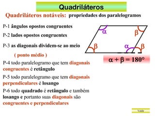 Quadriláteros Valdir    +    = 180° Quadriláteros notáveis: propriedades dos paralelogramos P-1  ângulos opostos congruentes P-2  lados opostos congruentes P-3  as diagonais dividem-se ao meio ( ponto médio ) P-4 todo paralelogramo que tem  diagonais congruentes  é  retângulo P-5 todo paralelogramo que tem  diagonais perpendiculares  é  losango P-6 todo  quadrado  é  retângulo  e também  losango e  portanto suas  diagonais  são  congruentes e perpendiculares      