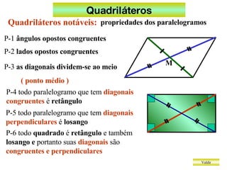 Quadriláteros Valdir P-1  ângulos opostos congruentes P-2  lados opostos congruentes P-3  as diagonais dividem-se ao meio ( ponto médio ) P-4 todo paralelogramo que tem  diagonais congruentes  é  retângulo P-5 todo paralelogramo que tem  diagonais perpendiculares  é  losango P-6 todo  quadrado  é  retângulo  e também  losango e  portanto suas  diagonais  são  congruentes e perpendiculares Quadriláteros notáveis: propriedades dos paralelogramos M 