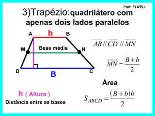 Prof: ELIZEU

        3)Trapézio:quadrilátero com
            apenas dois lados paralelos
             A   b    B

               Base média
                                    AB // CD // MN
        M                   N

                                             B+b
                                        MN =
    D                           C             2
                    B
                                       Área
     h ( Altura )
                            S ABCD     =
                                         ( B + b) h
Distância entre as bases                      2
 