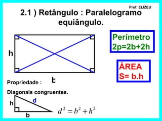 Prof: ELIZEU
     2.1 ) Retângulo : Paralelogramo
               equiângulo.
                                  Perímetro
                                  2p=2b+2h
h
                                   ÁREA
                b                  S= b.h
Propriedade :
Diagonais congruentes.

 h         d

       b
                    d =b +h
                     2   2    2
 