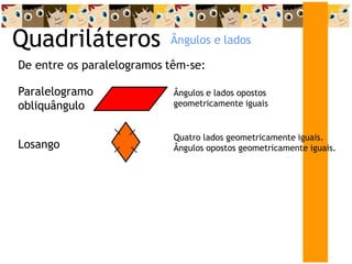 Quadriláteros
De entre os paralelogramos têm-se:
Paralelogramo
obliquângulo
Ângulos e lados opostos
geometricamente iguais
Losango
Quatro lados geometricamente iguais.
Ângulos opostos geometricamente iguais.
Ângulos e lados
 