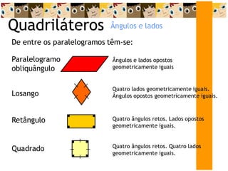 Quadriláteros
De entre os paralelogramos têm-se:
Paralelogramo
obliquângulo
Ângulos e lados opostos
geometricamente iguais
Losango
Quatro lados geometricamente iguais.
Ângulos opostos geometricamente iguais.
Retângulo Quatro ângulos retos. Lados opostos
geometricamente iguais.
Quadrado Quatro ângulos retos. Quatro lados
geometricamente iguais.
Ângulos e lados
 