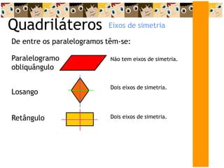 Quadriláteros
De entre os paralelogramos têm-se:
Losango
Dois eixos de simetria.
Paralelogramo
obliquângulo
Não tem eixos de simetria.
Retângulo Dois eixos de simetria.
Eixos de simetria
 
