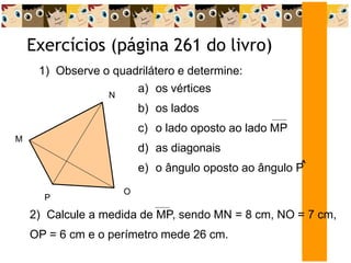 Exercícios (página 261 do livro)
1) Observe o quadrilátero e determine:
M
N
O
P
a) os vértices
b) os lados
c) o lado oposto ao lado MP
d) as diagonais
e) o ângulo oposto ao ângulo P
^
2) Calcule a medida de MP, sendo MN = 8 cm, NO = 7 cm,
OP = 6 cm e o perímetro mede 26 cm.
 