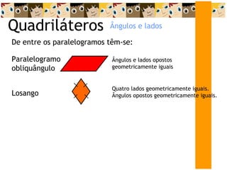 Quadriláteros De entre os paralelogramos têm-se: Ângulos e lados Paralelogramo obliquângulo Ângulos e lados opostos geometricamente iguais Losango Quatro lados geometricamente iguais. Ângulos opostos geometricamente iguais. 