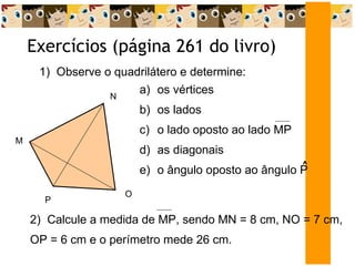 Exercícios (página 261 do livro)  1)  Observe o quadrilátero e determine: os vértices os lados o lado oposto ao lado MP as diagonais o ângulo oposto ao ângulo P  ^ 2)  Calcule a medida de MP, sendo MN = 8 cm, NO = 7 cm, OP = 6 cm e o perímetro mede 26 cm. M N O P 