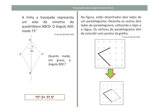 Preparação para o exame final do 6ºano



A linha a tracejado representa                Na figura, estão desenhados dois lados de
um eixo de simetria do                        um paralelogramo. Desenha os outros dois
quadrilátero ABCD. O ângulo ADC               lados do paralelogramo, utilizando o lápis e
                                              a régua. Os vértices do paralelogramo têm
mede 75°
                   Prova de aferição 2010     de coincidir com pontos da grelha.
                                                                                Prova de aferição 2009




               Quanto mede,
               em graus, o
               ângulo BDC?
 