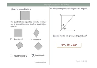 Preparação para o exame final do 6ºano


 Observa o quadrilátero.                                   No retângulo seguinte, está traçada uma diagonal.




Dos quadriláteros seguintes, assinala, com X, o
que é geometricamente igual ao quadrilátero
anterior.




                                                                Quanto mede, em graus, o ângulo DAC?




                                                                                             Prova de aferição 2008
                                Prova de aferição 2008
 