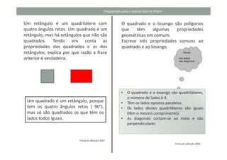 Preparação para o exame final do 6ºano


Um retângulo é um quadrilátero com                         O quadrado e o losango são polígonos
quatro ângulos retos. Um quadrado é um                     que    têm     algumas   propriedades
retângulo, mas há retângulos que não são                   geométricas em comum.
quadrados. Tendo em conta as                               Escreve três propriedades comuns ao
propriedades dos quadrados e as dos                        quadrado e ao losango.
retângulos, explica por que razão a frase
anterior é verdadeira.




                                                           •   O quadrado e o losango são quadriláteros,
                                                               o número de lados é 4.
 Um quadrado é um retângulo, porque                        •   Têm os lados opostos paralelos.
 tem os quatro ângulos retos ( 90°),                       •   Os lados destes quadriláteros são iguais
 mas só são quadrados os que têm os                            (têm o mesmo comprimento).
 lados todos iguais.                                       •   As diagonais cortam-se ao meio e são
                                                               perpendiculares


                           Prova de aferição 2007
                                                                                         Prova de aferição 2006
 