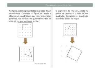 Preparação para o exame final do 6ºano



Na figura, estão representados dois lados de um                O segmento de reta desenhado na
quadrilátero. Completa a figura de modo a                      grelha de pontos é o lado de um
obteres um quadrilátero que não tenha lados                    quadrado. Completa o quadrado,
paralelos. Os vértices do quadrilátero têm de                  utilizando o lápis e a régua.
coincidir com os pontos da grelha.




                            Prova de aferição 2007
 