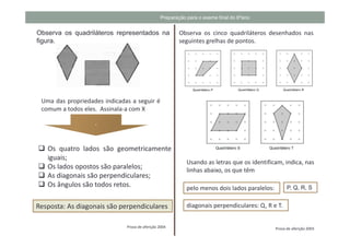 Preparação para o exame final do 6ºano


Observa os quadriláteros representados na              Observa os cinco quadriláteros desenhados nas
figura.                                                seguintes grelhas de pontos.




 Uma das propriedades indicadas a seguir é
 comum a todos eles. Assinala-a com X

                   .


   Os quatro lados são geometricamente
   iguais;
                                                           Usando as letras que os identificam, indica, nas
   Os lados opostos são paralelos;                         linhas abaixo, os que têm
   As diagonais são perpendiculares;
   Os ângulos são todos retos.                             pelo menos dois lados paralelos:         P, Q, R, S


Resposta: As diagonais são perpendiculares                 diagonais perpendiculares: Q, R e T.


                              Prova de aferição 2004                                          Prova de aferição 2003
 