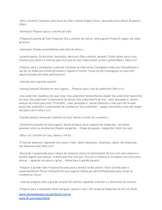 -Olha o tiroteio! (meninos caem duros ao chão e damas fingem chorar, dançando perto deles) Já passou!
(Oba!)
-Animação! Preparar para o cestinha de fulô!
-Preparou?Cestinha de fulô! Preparou? Óia a cestinha de fulô aí, minha gente! Preparô? (seguir até todos
gritarem)
-Animação! Grande passeio!Damas pelo lado de dentro...
-Levanta poeira, Zé do brejo! Saracoteia, Maricota! Olha a estrela, pessoal! (Todos olham para o céu:
meninos para dentro e meninas para fora uma só vez) Todos voltam ao par e gritam(Oba!). Olha o tu!
-Preparar para o caranguejo! (cada par entrelaça as mãos atrás) Caranguejo andou pra trás!(abaixam e
vão de ré) Andou pra frente!(levantam e seguem e frente) Trocou de par!(caranguejo vai para trássegue trocando até todos participarem)
-Atenção para o grande passeio!
-Atenção pessoal! Parados em seus lugares... Preparar para o vôo da andorinha! Olha o tu!
-Voa andorinha! Ajoelhou tem que rezar! Voa andorinha! Namorinho da cidade! Voa andorinha! Namorinho
da roça! Voa andorinha! Cumprimentê de damas! Voa andorinha!Tô de mal...(eles abaixados e, damas
dançam de costas para eles) Tô de bem...(eles abaixados e, damas oferecem a mão para ele simular
beijo) Voa andorinha! Cumprimentê de cavalheiros! Voa andorinha!...(seguir alternando a fala até chegar
aos pares com o olha o tu!)
-Grande passeio! Animação! Caminho da roça! Damas a frente do cavalheiro...
-Cavalheiros parados em seus lugares, damas preparar para o passeio da margarida...(só damas
passeiam entre os cavalheiros) Passeia margarida... Chega de passear, margarida! Camin da roça!
-Olha o tu! Caminho da roça, damas a frente...
-É hora do desprezo! (Aguardar três casais e falar: Quem desprezou, desprezou. Quem não desprezou,
não despreza mais! Olha o tu!
-Dançando e preparando para a dança da vassoura! (entra um participante de fora com uma vassoura e
escolhe alguém para dançar. A dama que ficar sem par, fica com a vassoura e vai depois tirar outro para
danças... aguardar um pouco e gritar...Vamos para o grande passeio!
-Preparar a grande roda! Preparou?Girando para a direita! (todos gritam: Ooo!) Girando para a
esquerda!(Oooo!) Parou! Animando em seus lugares! Damas por dentro!Preparando para coroar os
cavalheiros! Corou!
- Atenção preparar para o grande caracol! Pra direita! (aguardar o enrolar e o desenrolar do caracol)
-Preparar para a despedida! Muito obrigado, pessoal e até o 25º Arraiá do Pedacinho do Céu em 2010!

www.atividadeseducacaoinfantil.com.br
www.fb.com/eduinfantil

 