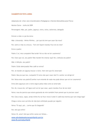 CASAMENTO DE FESTA JUNINA

Adaptação de: Lílian Jane (Coordenadora Pedagógica) e Daniela Baliza(Educação Física)
Montes Claros – Junho de 2009
Personagens: Mãe, pai, padre, jagunço, noivo, noiva, solteirona, delegado

Entram a mãe e o pai da noiva:
Mãe: (chorando) – Minha filhinha... por que ela tem que casar tão nova?
Pai: (sério e mão na cintura) – Tem sim! Quem mandou ficar de oio nele?
Entra o padre:
Padre: E aí, meu cumpadre! Boa tarde! Vai ou não vai ter casamento?
Pai: Claro que vai, seu padre! Não mandei lhe chamar aqui? Ah, a bênção seu padre!
Mãe: A bênção, seu padre!
Padre: Estão abençoados! Mas cadê os noivos?
Pai: Já mandei um jagunço buscar o noivo. Vem nem que for amarrado!
Padre: Mas pra que isso, cumpadre? O noivo não quer casar não? E o senhor vai obrigá-lo?
Pai: Deixa estar seu padre!O senhor num entende de nada mas pode deixar que vai ter casamento!
Entra dois jagunços com o noivo seguro pelas mãos como se amarrado:
Pai: Ah, trouxe ele, né? Agora ocê vai ter que casar, quem mandou ficar de oio nela?
Noivo: mas ela parecia que estava gostando de mim também! Num pensei que ia precisar casar!
Pai: Cala a boca, rapaz, senão minha fia vai ficar viúva é cedo! E cadê essa menina que num chega logo?
Chega a noiva num carrinho de mão bem enfeitado puxado por alguém:
Noiva: Tô aqui, pai... carma que tô chegando!
Pai: Até que enfim!
Noiva: Oi, amor1 Até que enfim vamos ser felizes...

www.atividadeseducacaoinfantil.com.br
www.fb.com/eduinfantil

 