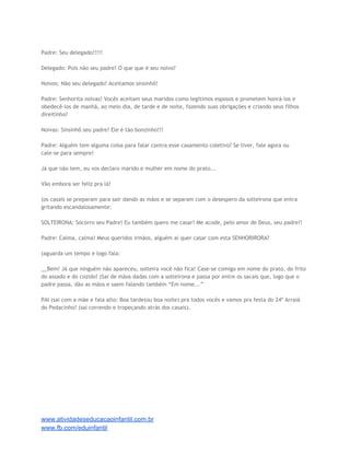 Padre: Seu delegado!!!!!
Delegado: Pois não seu padre! O que que é seu noivo?
Noivos: Não seu delegado! Aceitamos sinsinhô!
Padre: Senhorita noivas! Vocês aceitam seus maridos como legítimos esposos e prometem honrá-los e
obedecê-los de manhã, ao meio dia, de tarde e de noite, fazendo suas obrigações e criando seus filhos
direitinho?
Noivas: Sinsinhô seu padre! Ele é tão bonzinho!!!
Padre: Alguém tem alguma coisa para falar contra esse casamento coletivo? Se tiver, fale agora ou
cale-se para sempre!
Já que não tem, eu vos declaro marido e mulher em nome do prato...
Vão embora ser feliz pra lá!
(os casais se preparam para sair dando as mãos e se separam com o desespero da solteirona que entra
gritando escandalosamente:
SOLTEIRONA: Socorro seu Padre! Eu também quero me casar! Me acode, pelo amor de Deus, seu padre!!
Padre: Calma, calma! Meus queridos irmãos, alguém aí quer casar com esta SENHORIRORA?
(aguarda um tempo e logo fala:
__Bem! Já que ninguém não apareceu, solteira você não fica! Case-se comigo em nome do prato, do frito
do assado e do cozido! (Sai de mãos dadas com a solteirona e passa por entre os sacais que, logo que o
padre passa, dão as mãos e saem falando também “Em nome...”
PAI (sai com a mãe e fala alto: Boa tarde(ou boa noite) pra todos vocês e vamos pra festa do 24º Arraiá
do Pedacinho! (sai correndo e tropeçando atrás dos casais).

www.atividadeseducacaoinfantil.com.br
www.fb.com/eduinfantil

 
