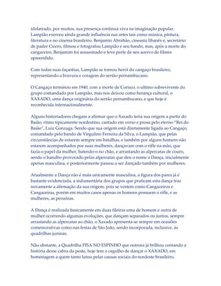idolatrado, por muitos, sua presença continua viva na imaginação popular.
Lampião exerceu ainda grande influência nas artes tais como música, pintura,
literatura e no cinema brasileiro. Benjamin Abrahão, cineasta libanês e, secretário
de padre Cícero, filmou e fotografou Lampião e seu bando, mas, após a morte do
cangaceiro, Benjamim foi assassinado e teve parte de seu acervo de filmes
apreendido.
Com todas suas façanhas, Lampião se tornou herói do cangaço brasileiro,
representando a bravura e coragem do sertão pernambucano.
O Cangaço terminou em 1940, com a morte de Corisco, o ultimo sobrevivente do
grupo comandado por Lampião, mas nos deixou como herança cultural, o
XAXADO, uma dança originária do sertão pernambucano, e que hoje é
reconhecida internacionalmente.
Alguns historiadores chegam a afirmar que o Xaxado teria sua origem a partir do
Baião, ritmo tipicamente nordestino, cantado em verso e prosa pelo eterno “Rei do
Baião”, Luiz Gonzaga. Sendo que sua origem está diretamente ligada ao Cangaço,
comandado pelo bando de Virgulino Ferreira da Silva, o Lampião, que pelas
circunstâncias de estarem sempre em batalhas, e também por alguns homens não
estarem acompanhados por suas mulheres, dançavam com o rifle na mão, que
fazia o papel da mulher, batendo-o no chão, e arrastando as alpercatas de couro,
sendo o barulho provocado pelas alpercatas que deu o nome a Dança, inicialmente
apenas masculina, e posteriormente passou a ser dançado também por mulheres.
Atualmente a Dança não é mais unicamente masculina, a figura dos pares já é
bastante evidenciada, a indumentária dos grupos que praticam esta dança traz
novamente a afirmação da sua origem, pois se vestem como Cangaceiros e
Cangaceiras, porém em muitos casos apenas os homens possuem o rifle, e as
mulheres, as peixeiras.
A Dança é realizada basicamente em duas fileiras uma de homem e outra de
mulher ocorrendo algumas evoluções, que dançam separados ou juntos, sempre
arrastando as alpercatas ao chão, o Xaxado apresenta-se sempre em ocasiões
comemorativas como nas festas de São João, sendo incorporada, inclusive, às
quadrilhas juninas.
Não obstante, a Quadrilha PISA NO ESPINHO que outrora já brilhou contando a
história desse cabra da peste, hoje tem o orgulho de dançar o XAXADO, em
homenagem a quem tanto lutou pelas causas sociais do nordeste brasileiro,

 