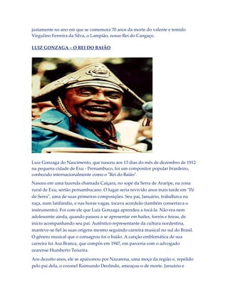 justamente no ano em que se comemora 70 anos da morte do valente e temido
Virgulino Ferreira da Silva, o Lampião, nosso Rei do Cangaço.
LUIZ GONZAGA – O REI DO BAIÃO

Luiz Gonzaga do Nascimento, que nasceu aos 13 dias do mês de dezembro de 1912
na pequena cidade de Exu - Pernambuco, foi um compositor popular brasileiro,
conhecido internacionalmente como o "Rei do Baião".
Nasceu em uma fazenda chamada Caiçara, no sopé da Serra de Araripe, na zona
rural de Exu, sertão pernambucano. O lugar seria revivido anos mais tarde em "Pé
de Serra", uma de suas primeiras composições. Seu pai, Januário, trabalhava na
roça, num latifúndio, e nas horas vagas, tocava acordeão (também consertava o
instrumento). Foi com ele que Luiz Gonzaga aprendeu a tocá-la. Não era nem
adolescente ainda, quando passou a se apresentar em bailes, forrós e feiras, de
início acompanhando seu pai. Autêntico representante da cultura nordestina,
manteve-se fiel às suas origens mesmo seguindo carreira musical no sul do Brasil.
O gênero musical que o consagrou foi o baião. A canção emblemática de sua
carreira foi Asa Branca, que compôs em 1947, em parceria com o advogado
cearense Humberto Teixeira.
Aos dezoito anos, ele se apaixonou por Nazarena, uma moça da região e, repelido
pelo pai dela, o coronel Raimundo Deolindo, ameaçou-o de morte. Januário e

 