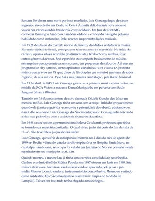 Santana lhe deram uma surra por isso, revoltado, Luiz Gonzaga fugiu de casa e
ingressou no exército em Crato, no Ceará. A partir dali, durante nove anos ele
viajou por vários estados brasileiros, como soldado. Em Juiz de Fora-MG,
conheceu Domingos Ambrósio, também soldado e conhecido na região pela sua
habilidade como sanfoneiro. Dele, recebeu importantes lições musicais.
Em 1939, deu baixa do Exército no Rio de Janeiro, decidido a se dedicar à música.
Na então capital do Brasil, começou por tocar na zona do meretrício. No início da
carreira, apenas solava acordeão (instrumentista), tendo choros, sambas, fox e
outros gêneros da época. Seu repertório era composto basicamente de músicas
estrangeiras que apresentava, sem sucesso, em programas de calouros. Até que, no
programa de Ary Barroso, ele foi aplaudido executando Vira e Mexe (A primeira
música que gravou em 78 rpm; disco de 78 rotações por minuto), um tema de sabor
regional, de sua autoria. Veio daí a sua primeira contratação, pela Rádio Nacional.
Em 11 de abril de 1945, Luiz Gonzaga gravou sua primeira música como cantor, no
estúdio da RCA Victor: a mazurca Dança Mariquinha em parceria com Saulo
Augusto Silveira Oliveira.
Também em 1945, uma cantora de coro chamada Odaléia Guedes deu à luz um
menino, no Rio. Luiz Gonzaga tinha um caso com a moça - iniciado provavelmente
quando ela já estava grávida - e assumiu a paternidade do rebento, adotando-o e
dando-lhe seu nome: Luiz Gonzaga do Nascimento Júnior. Gonzaguinha foi criado
pelos seus padrinhos, com a assistência financeira do artista.
Em 1948, casou-se com a pernambucana Helena Cavalcanti, professora que tinha
se tornado sua secretária particular. O casal viveu junto até perto do fim da vida de
"Lua". Não teve filhos, já que ele era estéril.
Luiz Gonzaga, que sofria de osteoporose, morreu aos 2 dias do mês de agosto de
1989 em Recife, vítima de parada cárdio-respiratória no Hospital Santa Joana, na
capital pernambucana, seu corpo foi velado em Juazeiro do Norte e posteriormente
sepultado em seu município natal, Exu.
Quando morreu, o mestre Lua já tinha uma carreira consolidada e reconhecida.
Ganhou o prêmio Shell de Música Popular em 1987 e tocou em Paris em 1985. Sua
música atravessou barreiras, sendo reconhecida e apreciada pelo povo e pela
mídia. Mesmo tocando sanfona, instrumento tão pouco ilustre. Mesmo se vestindo
como nordestino típico (como alguns o descreviam: roupas de bandido de
Lampião). Talvez por isso tudo tenha chegado aonde chegou.

 