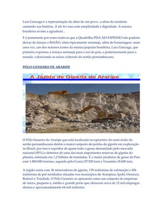 Luiz Gonzaga é a representação da alma de um povo...a alma do nordeste
cantando sua história...E ele fez isso com simplicidade e dignidade. A música
brasileira só tem a agradecer...
E é justamente por esses motivos que a Quadrilha PISA NO ESPINHO não poderia
deixar de dançar o BAIÃO, ritmo tipicamente sertanejo, além de homenagear, mais
uma vez, um dos maiores ícones da música popular brasileira, Luiz Gonzaga, que
primeiro exportou a música sertaneja para o sul do país, e posteriormente para o
mundo, valorizando as raízes culturais do sertão pernambucano.
PÓLO GESSEIRO DE ARARIPE

O Pólo Gesseiro do Araripe que está localizado no epicentro do semi-árido do
sertão pernambucano detém o maior conjunto de jazidas de gipsita em exploração
no Brasil, por isso é supridor de quase todo o gesso demandado pelo mercado
nacional (95%) e detentor de uma das mais importantes reservas de gipsita do
planeta, estimada em 1,2 bilhões de toneladas. É o maior produtor de gesso do País
com 1.800.000 ton/ano, seguido pelo Ceará (57.920 ton) e Tocantins (9.600 ton).
A região conta com 36 mineradoras de gipsita, 139 indústrias de calcinação e 456
indústrias de pré-moldados situadas nos municípios de Araripina, Ipubí, Ouricuri,
Bodocó e Trindade. O Pólo Gesseiro se apresenta como um conjunto de empresas
de micro, pequeno e, médio e grande porte que oferecem cerca de 12 mil empregos
diretos e aproximadamente 64 mil indiretos.

 