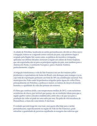 A cidade de Petrolina, localizada no sertão pernambucano, devido ao clima seco e
a irrigação, tornou-se o segundo centro vinícola do país, cujo primeiro lugar é
ocupado pela Região Sul, assim como, as políticas de incentivo á irrigação,
aplicadas nas últimas décadas, tornaram a região um celeiro de frutas tropicais,
que são exportadas não só para as principais regiões do país, mas também para a
América do Norte, o continente Europeu e, para o Sudeste Asiático,
particularmente, o Japão.
A irrigação transformou o vale do São Francisco em um dos maiores pólos
produtores e exportadores de frutas do Brasil, com destaque para mangas e uvas,
cujo total de exportações perfazem um total de 30% da contribuição nacional. Nos
municípios dos Vales onde há perímetros irrigados pelas águas do velho Chico,
principalmente em Petrolina, a pobreza é menor, os índices de desenvolvimento
humano e a qualidade de vida das pessoas são maiores.
O clima que continua árido, com temperaturas médias de 26°C e com raríssimas
ocorrências de chuva, por incrível que pareça, são as condições ideais para que a
região quebre vários conceitos estabelecidos, entre eles o de que uva para a
produção de vinho só pode ter uma safra por ano. No pólo de vitivinicultura de
Pernambuco, a fruta dá o ano inteiro. E das boas.
É verdade que está longe de virar mar, mas quem olha hoje para o sertão
pernambucano, especificamente na região do Vale do São Francisco, pode
estranhar a quantidade de parreiras espalhadas ás margens das rodovias que

 