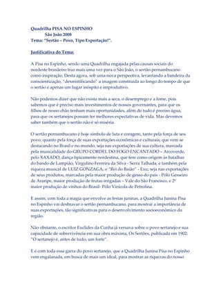 Quadrilha PISA NO ESPINHO
São João 2008
Tema: “Sertão – Povo, Tipo Exportação!”.
Justificativa do Tema:
A Pisa no Espinho, sendo uma Quadrilha engajada pelas causas sociais do
nordeste brasileiro traz mais uma vez para o São João, o sertão pernambucano
como inspiração. Desta agora, sob uma nova perspectiva, levantando a bandeira da
conscientização, “desmistificando” a imagem construída ao longo do tempo de que
o sertão é apenas um lugar inóspito e improdutivo.
Não podemos dizer que não exista mais a seca, o desemprego e a fome, pois
sabemos que é preciso mais investimentos de nossos governantes, para que os
filhos de nosso chão tenham mais oportunidades, além de tudo é preciso água,
para que os sertanejos possam ter melhores expectativas de vida. Mas devemos
saber também que o sertão não é só miséria.
O sertão pernambucano é hoje símbolo de luta e coragem, tanto pela força de seu
povo, quanto pela força de suas exportações econômicas e culturais, que vem se
destacando no Brasil e no mundo, seja nas exportações de sua cultura, marcada
pela musicalidade do GRUPO CORDEL DO FOGO ENCANTADO – Arcoverde,
pelo XAXADO, dança tipicamente nordestina, que tem como origem às batalhas
do bando de Lampião, Virgulino Ferreira da Silva - Serra Talhada, e também pela
riqueza musical de LUIZ GONZAGA, o “Rei do Baião” - Exu; seja nas exportações
de seus produtos, marcadas pela maior produção de gesso do país - Pólo Gesseiro
de Araripe, maior produção de frutas irrigadas – Vale do São Francisco, e 2ª
maior produção de vinhos do Brasil- Pólo Vinícola de Petrolina.
E assim, com toda a magia que envolve as festas juninas, a Quadrilha Junina Pisa
no Espinho vai desbravar o sertão pernambucano, para mostrar a importância de
suas exportações, tão significativas para o desenvolvimento socioeconômico da
região.
Não obstante, o escritor Euclides da Cunha já versava sobre o povo sertanejo e sua
capacidade de sobrevivência em sua obra máxima, Os Sertões, publicada em 1902:
“O sertanejo é, antes de tudo, um forte”.
E é com toda essa garra do povo sertanejo, que a Quadrilha Junina Pisa no Espinho
vem engalanada, em busca de mais um ideal, para mostrar as riquezas do nosso

 