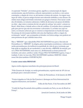 A expressão “brindar”, em termos gerais, significa a comemoração de algum
acontecimento, seja ele histórico, cultural, representativo ou festivo, e em outras
conotações, a alegria de viver, ou até mesmo a tristeza de outrem. Ao erguer suas
taças de vinho, os povos antigos faziam uma oferenda simbólica a seus deuses. Os
relatos mais antigos de brindes remontam aos gregos e fenícios. Para saciar a sede
das divindades, os romanos adotaram o hábito de derramar um pouco da bebida
no chão - algo como o costume de dar um gole de cachaça "pro santo", comum no
Brasil. Além disso, o brinde selava o fim de conflitos. O vencedor dava o primeiro
gole para provar que não iria envenenar o adversário. E, ao bater um copo no
outro, os romanos achavam que os venenos se depositariam no fundo das taças.
Na ameaça de intoxicação também está uma das hipóteses sobre a origem da
exclamação "saúde!", que acompanha os brindes: na Grécia antiga, isso poderia ser
uma promessa de que a bebida estava boa.
Mas o “BRINDE” que a Quadrilha PISA NO ESPINHO traz para o São João de
Pernambuco é o “BRINDE” da alegria, pelas exportações econômicas e culturais do
sertão pernambucano; da melhoria na qualidade de vida do povo sertanejo, que
hoje pode se orgulhar de ser nordestino; e, sem dúvida, o BRINDE da emoção, por
ver a PISA NO ESPINHO, mais uma vez, abrilhantando as festas juninas do
nordeste, com amor, carinho e união. Porque PISA NO ESPINHO é garra, é raça, é
tradição. E não é só isso não, PISA NO ESPINHO também é SERTÃO. Afinal,
nosso São João também é EXPORTAÇÃO.
E assim vamos todos BRINDAR!
Agora confira algumas manchetes dos principais jornais do Brasil:
“Pólo Gesseiro de Araripe, no sertão pernambucano, exporta mais de 10% de sua
produção para o mercado externo”.
Diário de Pernambuco, 12 de Janeiro de 2008.
“Frutas irrigadas no Vale do São Francisco é destaque em Feira Internacional de
negócios financeiros, em Genebra”.
Folha de São Paulo, 15 de Novembro de 2007.
“Cordel do Fogo Encantado deixa público extasiado em Paris, no ano do Brasil na
França”.
Jornal do Comércio, 26 de Junho de 2006.
Thiago Vergete

 