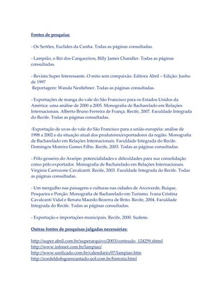 Fontes de pesquisa:
- Os Sertões, Euclides da Cunha. Todas as páginas consultadas.
- Lampião, o Rei dos Cangaceiros, Billy James Chandler. Todas as páginas
consultadas.
- Revista Super Interessante. O mito sem compaixão. Editora Abril – Edição: Junho
de 1997
Reportagem: Wanda Nestlehner. Todas as páginas consultadas.
- Exportações de manga do vale do São Francisco para os Estados Unidos da
América: uma análise de 2000 a 2005. Monografia de Bacharelado em Relações
Internacionais. Alberto Bruno Ferreira de França. Recife, 2007. Faculdade Integrada
do Recife. Todas as páginas consultadas.
-Exportação de uvas do vale do São Francisco para a união européia: análise de
1998 a 2002 e da situação atual dos produtores/exportadores da região. Monografia
de Bacharelado em Relações Internacionais. Faculdade Integrada do Recife.
Domingos Moreira Gomes Filho. Recife, 2003. Todas as páginas consultadas.
- Pólo gesseiro do Araripe: potencialidades e dificuldades para sua consolidação
como pólo exportador. Monografia de Bacharelado em Relações Internacionais.
Virginia Carrozone Cavalcanti. Recife, 2003. Faculdade Integrada do Recife. Todas
as páginas consultadas.
- Um mergulho nas paisagens e culturas nas cidades de Arcoverde, Buíque,
Pesqueira e Porção. Monografia de Bacharelado em Turismo. Ivana Cristina
Cavalcanti Vidal e Renata Macedo Bezerra de Brito. Recife, 2004. Faculdade
Integrada do Recife. Todas as páginas consultadas.
- Exportação e importações municipais. Recife, 2000. Sudene.
Outras fontes de pesquisas julgadas necessárias:
http://super.abril.com.br/superarquivo/2003/conteudo_124259.shtml
http://www.infonet.com.br/lampiao/
http://www.unificado.com.br/calendario/07/lampiao.htm
http://cordeldofogoencantado.uol.com.br/historia.html

 