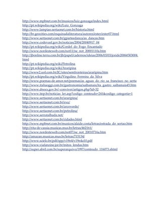 http://www.mpbnet.com.br/musicos/luiz.gonzaga/index.html
http://pt.wikipedia.org/wiki/Luiz_Gonzaga
http://www.lampiao.sertaonet.com.br/historia.html
http://br.geocities.com/esquinadaliteratura/autores/ester/ester07.html
http://www.sertaonet.com.br/gparteedanca/as_dancas.htm
http://www.codevasf.gov.br/noticias/2004/20040917_04
http://pt.wikipedia.org/wiki/Cordel_do_Fogo_Encantado
http://www.nordesteweb.com/not11/ne_not_20001110a.htm
http://jbonline.terra.com.br/jb/papel/cadernos/ideias/2006/03/03/joride20060303004.
html
http://pt.wikipedia.org/wiki/Petrolina
http://pt.wikipedia.org/wiki/Araripina
http://www2.uol.com.br/JC/sites/semfronteiras/araripina.htm
http://pt.wikipedia.org/wiki/Virgulino_Ferreira_da_Silva
http://www.poemas-de amor.net/poemas/as_aguas_do_rio_sa_francisco_no_serta
http://www.italiaoggi.com.br/gastronomia/saibamais/ita_gastro_saibamais45.htm
http://www.dnocs.gov.br/~conviver/artigos.php?id=32
http://www.itep.br/noticias_ler.asp?codigo_conteudo=241&codigo_categoria=1
http://www.sertaonet.com.br/araripina/
http://www.sertaonet.com.br/exu/
http://www.sertaonet.com.br/arcoverde/
http://www.sertaonet.com.br/petrolina/
http://www.serratalhada.net/
http://www.sertaonet.com.br/cidades.html
http://www.mpbnet.com.br/musicos/alaide.costa/letras/estrada_do_sertao.htm
http://rita-de-cassia.musicas.mus.br/letras/462161/
http://www.nordesteweb.com/not07/ne_not_20010716a.htm
http://amazan.musicas.mus.br/letras/715134/
http://www.scielo.br/pdf/spp/v19n4/v19n4a10.pdf
http://www.viafanzine.jor.br/mitos_lendas.htm
http://super.abril.com.br/superarquivo/1997/conteudo_116073.shtml

 