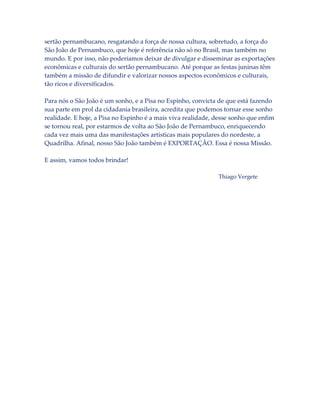 sertão pernambucano, resgatando a força de nossa cultura, sobretudo, a força do
São João de Pernambuco, que hoje é referência não só no Brasil, mas também no
mundo. E por isso, não poderíamos deixar de divulgar e disseminar as exportações
econômicas e culturais do sertão pernambucano. Até porque as festas juninas têm
também a missão de difundir e valorizar nossos aspectos econômicos e culturais,
tão ricos e diversificados.
Para nós o São João é um sonho, e a Pisa no Espinho, convicta de que está fazendo
sua parte em prol da cidadania brasileira, acredita que podemos tornar esse sonho
realidade. E hoje, a Pisa no Espinho é a mais viva realidade, desse sonho que enfim
se tornou real, por estarmos de volta ao São João de Pernambuco, enriquecendo
cada vez mais uma das manifestações artísticas mais populares do nordeste, a
Quadrilha. Afinal, nosso São João também é EXPORTAÇÃO. Essa é nossa Missão.
E assim, vamos todos brindar!
Thiago Vergete

 