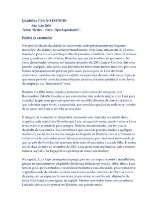 Quadrilha PISA NO ESPINHO
São João 2008
Tema: “Sertão – Povo, Tipo Exportação!”.
Estória do casamento
Nas proximidades da cidade de Arcoverde, mais precisamente no pequeno
município do Manari, no sertão pernambucano, vivia Luiz, um jovem de 21 anos,
fascinado pela música sertaneja.Filho de Januário e Santana, Luiz tinha três irmãos,
e um grande amor de infância, Rosinha, que por ele também se apaixonou. No
ápice desse lindo romance, em meados de junho de 2001, Luiz e Rosinha têm uma
grande decepção, não sendo esta por falta de amor entre ambos, mas sim, por uma
brusca separação jamais prevista pelo casal, pois os pais de Luiz decidem
abandonar o sertão para migrar à capital, na esperança de uma vida mais digna, já
que nesse período o sertão pernambucano passava por uma profunda crise: fome,
desemprego e a “inseparável” seca.
Rosinha era filha única, sendo o primeiro e único amor de seus pais, José
Raimundo e Odaléia Guedes, e por este motivo não poderia migrar com Luiz para
a capital, já que seus pais não queriam ver sua filha distante de seus cuidados, o
que a deixou super triste, e angustiada, por acreditar que jamais realizaria o sonho
de se casar com Luiz e ser feliz ao seu lado.
É chegado o momento de despedida, momento este marcado por muita dor e
angustia, pois acreditava Rosinha que Luiz, seu grande amor, jamais voltaria á sua
terra, e assim o perderia para sempre. Embora inconformado, por ter que se
despedir de sua amada, Luiz acreditava que sua vida poderia mudar a qualquer
momento, e com muita dor no coração se despede de Rosinha, com a promessa de
voltar á sua terra e juntos serem felizes para sempre, por não haver outra saída, já
que os pais de Rosinha não queriam abrir mão de sua única e amada filha. E assim,
aos 24 dias do mês de setembro de 2001, Luiz parte com sua família, pais e irmãos,
rumo a capital, e na bagagem a esperança de uma vida melhor.
Na capital, Luiz logo conseguiu emprego, por ser um rapaz esperto e trabalhador,
graças ao conhecimento adquirido desde sua infância no roçado. Além disso, Luiz
tomou gosto pelos estudos, e se dedicou bastante a essa atividade, pois nunca teve
a oportunidade de estudar quando morava no sertão. Luiz teve também o prazer
de pesquisar as riquezas de sua terra, já que antes, no sertão, não dispunha de
tanta informação como agora, na capital. Mesmo com todos esses compromissos,
Luiz não deixava de pensar em Rosinha, seu grande amor.

 