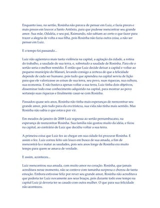 Enquanto isso, no sertão, Rosinha não parava de pensar em Luiz, e fazia preces e
mais preces em louvor a Santo Antônio, para que pudesse reencontrar seu grande
amor. Sua mãe, Odaléia, e seu pai, Raimundo, não sabiam ao certo o que fazer para
trazer a alegria de volta a sua filha, pois Rosinha não fazia outra coisa, a não ser
pensar em Luiz.
E o tempo foi passando...
Luiz não agüentava mais tanta violência na capital, a agitação da cidade, a rotina
do trabalho, a saudade de sua terra, e, sobretudo a saudade de Rosinha. Para ele o
sertão seria o melhor remédio. É então que Luiz decide deixar a capital e voltar ao
pequeno município do Manari, levando consigo a certeza de que a felicidade
depende de cada ser humano, pois tudo que aprendeu na capital serviu de lição
para que ele valorizasse as coisas de sua terra, seu povo, suas riquezas, sua cultura,
sua economia. E não bastava apenas voltar a sua terra, Luiz tinha dois objetivos,
disseminar todo esse conhecimento adquirido na capital, para mostrar ao povo
sertanejo suas riquezas e finalmente casar-se com Rosinha.
Passados quase seis anos, Rosinha não tinha mais esperanças de reencontrar seu
grande amor, pois tudo para ela era tristeza, sua vida não tinha mais sentido. Mas
Rosinha não sabia o que estava por vir.
Em meados de janeiro de 2008 Luiz regressa ao sertão pernambucano, na
esperança de reencontrar Rosinha. Sua família não gostou muito da idéia, e ficou
na capital, ao contrário de Luiz que decidiu voltar a sua terra.
A primeira coisa que Luiz fez ao chegar em sua cidade foi procurar Rosinha. E
assim o fez. Luiz correu feito um louco em busca de sua amada, a fim de
reencontrá-la e matar as saudades, pois seis anos longe de Rosinha era muito
tempo para quem se amava de verdade.
E assim, aconteceu...
Luiz reencontrou sua amada, com muito amor no coração. Rosinha, que jamais
acreditara nesse momento, não se conteve com tamanha surpresa e chorou de tanta
emoção. Embora estivesse feliz por rever seu grande amor, Rosinha não acreditava
que poderia ter Luiz novamente aos seus braços, pois durante todo esse tempo na
capital Luiz já deveria ter se casado com outra mulher. O que para sua felicidade
não aconteceu.

 