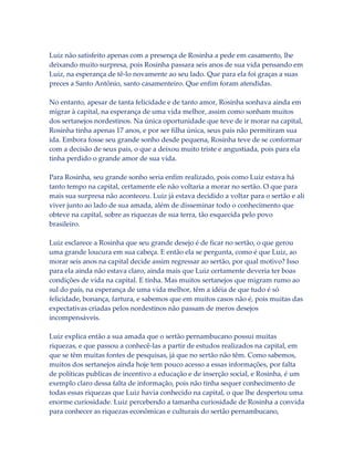Luiz não satisfeito apenas com a presença de Rosinha a pede em casamento, lhe
deixando muito surpresa, pois Rosinha passara seis anos de sua vida pensando em
Luiz, na esperança de tê-lo novamente ao seu lado. Que para ela foi graças a suas
preces a Santo Antônio, santo casamenteiro. Que enfim foram atendidas.
No entanto, apesar de tanta felicidade e de tanto amor, Rosinha sonhava ainda em
migrar à capital, na esperança de uma vida melhor, assim como sonham muitos
dos sertanejos nordestinos. Na única oportunidade que teve de ir morar na capital,
Rosinha tinha apenas 17 anos, e por ser filha única, seus pais não permitiram sua
ida. Embora fosse seu grande sonho desde pequena, Rosinha teve de se conformar
com a decisão de seus pais, o que a deixou muito triste e angustiada, pois para ela
tinha perdido o grande amor de sua vida.
Para Rosinha, seu grande sonho seria enfim realizado, pois como Luiz estava há
tanto tempo na capital, certamente ele não voltaria a morar no sertão. O que para
mais sua surpresa não aconteceu. Luiz já estava decidido a voltar para o sertão e ali
viver junto ao lado de sua amada, além de disseminar todo o conhecimento que
obteve na capital, sobre as riquezas de sua terra, tão esquecida pelo povo
brasileiro.
Luiz esclarece a Rosinha que seu grande desejo é de ficar no sertão, o que gerou
uma grande loucura em sua cabeça. E então ela se pergunta, como é que Luiz, ao
morar seis anos na capital decide assim regressar ao sertão, por qual motivo? Isso
para ela ainda não estava claro, ainda mais que Luiz certamente deveria ter boas
condições de vida na capital. E tinha. Mas muitos sertanejos que migram rumo ao
sul do país, na esperança de uma vida melhor, têm a idéia de que tudo é só
felicidade, bonança, fartura, e sabemos que em muitos casos não é, pois muitas das
expectativas criadas pelos nordestinos não passam de meros desejos
incompensáveis.
Luiz explica então a sua amada que o sertão pernambucano possui muitas
riquezas, e que passou a conhecê-las a partir de estudos realizados na capital, em
que se têm muitas fontes de pesquisas, já que no sertão não têm. Como sabemos,
muitos dos sertanejos ainda hoje tem pouco acesso a essas informações, por falta
de políticas publicas de incentivo a educação e de inserção social, e Rosinha, é um
exemplo claro dessa falta de informação, pois não tinha sequer conhecimento de
todas essas riquezas que Luiz havia conhecido na capital, o que lhe despertou uma
enorme curiosidade. Luiz percebendo a tamanha curiosidade de Rosinha a convida
para conhecer as riquezas econômicas e culturais do sertão pernambucano,

 