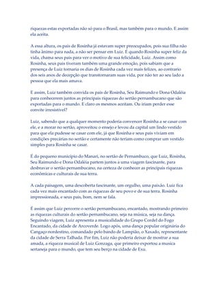 riquezas estas exportadas não só para o Brasil, mas também para o mundo. E assim
ela aceita.
A essa altura, os pais de Rosinha já estavam super preocupados, pois sua filha não
tinha ânimo para nada, a não ser pensar em Luiz. É quando Rosinha super feliz da
vida, chama seus pais para ver o motivo de sua felicidade, Luiz. Assim como
Rosinha, seus pais tiveram também uma grande emoção, pois sabiam que a
presença de Luiz tornaria os dias de Rosinha cada vez mais felizes, ao contrario
dos seis anos de decepção que transtornaram suas vida, por não ter ao seu lado a
pessoa que ela mais amava.
E assim, Luiz também convida os pais de Rosinha, Seu Raimundo e Dona Odaléia
para conhecerem juntos as principais riquezas do sertão pernambucano que são
exportadas para o mundo. E claro os mesmos aceitam. Ou iriam perder esse
convite irresistível?
Luiz, sabendo que a qualquer momento poderia convencer Rosinha a se casar com
ele, e a morar no sertão, aproveitou o ensejo e levou da capital um lindo vestido
para que ela pudesse se casar com ele, já que Rosinha e seus pais viviam em
condições precárias no sertão e certamente não teriam como comprar um vestido
simples para Rosinha se casar.
É do pequeno município do Manari, no sertão de Pernambuco, que Luiz, Rosinha,
Seu Raimundo e Dona Odaléia partem juntos a uma viagem fascinante, para
desbravar o sertão pernambucano, na certeza de conhecer as principais riquezas
econômicas e culturais de sua terra.
A cada paisagem, uma descoberta fascinante, um orgulho, uma paixão. Luiz fica
cada vez mais encantado com as riquezas de seu povo e de sua terra. Rosinha
impressionada, e seus pais, bom, nem se fala.
É assim que Luiz percorre o sertão pernambucano, encantado, mostrando primeiro
as riquezas culturais do sertão pernambucano, seja na música, seja na dança.
Seguindo viagem, Luiz apresenta a musicalidade do Grupo Cordel do Fogo
Encantado, da cidade de Arcoverde. Logo após, uma dança popular originária do
Cangaço nordestino, comandado pelo bando de Lampião, o Xaxado, representante
da cidade de Serra Talhada. Por fim, Luiz não poderia deixar de mostrar a sua
amada, a riqueza musical de Luiz Gonzaga, que primeiro exportou a musica
sertaneja para o mundo, que tem seu berço na cidade de Exu.

 