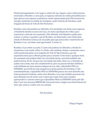 Dando prosseguimento, Luiz segue o roteiro de sua viagem, numa ordem precisa,
mostrando a Rosinha e a seus pais, as riquezas culturais do sertão pernambucano e
logo após as suas riquezas econômicas, sendo representada pelo Pólo Gesseiro de
Araripe, localizado na cidade de Araripina, e pelo Vinícola de Petrolina e pela
irrigação de frutas do Vale do São Franscisco.
Rosinha, como não poderia ser diferente, fica encantada com todas essas riquezas,
e finalmente decide se casar com Luiz, em meio à produção de vinhos, para
comemorar a festa de seu casamento. Não obstante, está faltando o padre para
realizar o casório, é quando o pai de Rosinha, seu Raimundo, corre doido pela
cidade de Petrolina na busca de um padre para que possa selar o matrimonio de
Rosinha e Luiz, um lindo casal apaixonado. E assim o é.
Rosinha e Luiz enfim se casam. E como não poderia ser diferente, o brinde do
casamento é com muito vinho. E o Padre, não satisfeito, festeja o casamento com o
vinho produzido pelas uvas irrigadas do Vale do São Francisco, que são
exportadas tanto para o Brasil quanto para o mundo. Como toda e qualquer festa
de casamento não poderia faltar um convidado ilustre, esta festa também não
poderia deixar de ter. Só que esse convidado não tinha, desta vez, a intenção de
acabar com a festa, mas sim complementá-la, pois era preciso brindar também a
volta brilhante de umas maiores alegrias de sua vida, a Quadrilha PISA no
ESPINHO, que há 06 seis não enriquecia as festas juninas do Nordeste. E não
coincidentemente, a Quadrilha PISA no ESPINHO passou seis anos distantes das
festas juninas do nordeste, assim como Rosinha e Luiz que também passaram seis
anos distantes uns do outro, mas o amor que existe entre esses corações
apaixonados é o mesmo amor que a Quadrilha PISA no ESPINHO sente pelo São
João. E por isso devemos BRINDAR com muita festa e alegria essa linda historia de
amor que comove a todos com sua emoção.

Fim da estória.

Thiago Vergete

 
