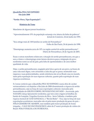 Quadrilha PISA NO ESPINHO
São João 2008
“Sertão -Povo, Tipo Exportação!”.
Histórico do Tema
Manchetes de alguns jornais brasileiros:
“Aproximadamente 15% da população sertaneja vive abaixo da linha de pobreza”
Jornal do Comércio, 24 de Junho de 1995.
"Seca atinge mais de 100 famílias no sertão de Pernambuco”
Folha de São Paulo, 24 de janeiro de 1998.
"Desemprego aumenta cerca de 10% na região central do sertão pernambucano”.
Diário de Pernambuco, 24 de Agosto de 2001.
Essas e outras manchetes relatavam a situação do sertão pernambucano, em que a
seca, a fome e o desemprego eram fatores decisivos para a imigração do povo
nordestino rumo ao sul do país, pela falta de oportunidades e de uma melhor
qualidade de vida.
Hoje, o sertão pernambucano, engajado pela luta e garra de seu povo, na busca de
uma vida mais digna, vem crescendo a cada dia que se passa, mostrando suas
riquezas e suas potencialidades, sendo referência não só no Brasil, mas no mundo,
tanto pela exportação de suas riquezas culturais, quanto pela exportação de suas
riquezas econômicas.
E é nesse contexto que a Quadrilha PISA NO ESPINHO, numa obra de caráter
socioeconômico vai disputar o São João de 2008 disseminando a riqueza do sertão
pernambucano, seja na força de suas exportações culturais: marcadas pela
musicalidade do GRUPO CORDEL DO FOGO ENCANTADO – Arcoverde, pelo
XAXADO, dança tipicamente nordestina, que tem como origem às batalhas do
bando de Lampião, Virgulino Ferreira da Silva - Serra Talhada, e também pela
riqueza musical de LUIZ GONZAGA, o “Rei do Baião” - Exu; seja na força de suas
exportações econômicas: marcadas não só pela maior produção de gesso do país –
PÓLO GESSEIRO DE ARARIPE, mas também pela maior produção de frutas
irrigadas – VALE DO SÃO FRANCISCO, além da 2ª maior produção de vinhos do
Brasil- PÓLO VINICOLA DE PETROLINA.

 