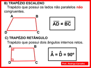 Prof.: Rodrigo Carvalho
B) TRAPÉZIO ESCALENO
Trapézio que possui os lados não paralelos não
congruentes.
C
BA
D
AD = BC
C) TRAPÉZIO RETÂNGULO
Trapézio que possui dois ângulos internos retos.
C
BA
D
.
.
A = D = 90º
 