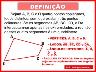 Prof.: Rodrigo Carvalho
DEFINIÇÃO
Sejam A, B, C e D quatro pontos coplanares,
todos distintos, sem que existam três pontos
colineares. Se os segmentos AB, BC, CD, e DA
interceptam-se apenas nas extremidades, a reunião
desses quatro segmentos é um quadrilátero.
A
B
C
D
- VÉRTICES: A, B, C e D.
- LADOS: AB, BC, CD e DA.
- ÂNGULOS INTERNOS: A, B,
C e D.
- ÂNGULOS EXTERNOS: São os ângulos
adjacentes suplementares aos ângulos
internos.
 