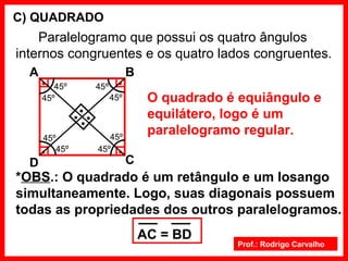 Prof.: Rodrigo Carvalho
C) QUADRADO
Paralelogramo que possui os quatro ângulos
internos congruentes e os quatro lados congruentes.
O quadrado é equiângulo e
equilátero, logo é um
paralelogramo regular.
..
..
*OBS.: O quadrado é um retângulo e um losango
simultaneamente. Logo, suas diagonais possuem
todas as propriedades dos outros paralelogramos.
A B
CD
AC = BD
....
45º
45º
45º
45º
45º
45º
45º
45º
 