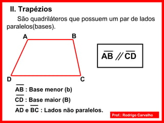 Prof.: Rodrigo Carvalho
II. Trapézios
São quadriláteros que possuem um par de lados
paralelos(bases).
C
BA
D
AB CD
AB : Base menor (b)
CD : Base maior (B)
AD e BC : Lados não paralelos.
 