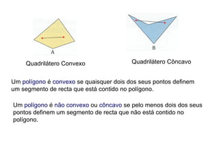 Quadrilátero Convexo Quadrilátero Côncavo Um  polígono  é  convexo  se quaisquer dois dos seus pontos definem um segmento de recta que está contido no polígono. Um  polígono  é  não   convexo  ou  côncavo  se pelo menos dois dos seus pontos definem um segmento de recta que não está contido no polígono. 