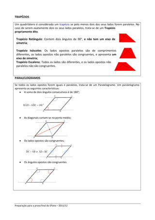 TRAPÉZIOS

Um quadrilátero é considerado um trapézio se pelo menos dois dos seus lados forem paralelos. No
caso de serem exatamente dois os seus lados paralelos, trata-se de um Trapézio
propriamente dito.

 Trapézio Retângulo: Contem dois ângulos de 90°, e não tem um eixo de
 simetria;

 Trapézio Isósceles: Os lados opostos paralelos são de comprimentos
 diferentes, os lados opostos não paralelos são congruentes, e apresenta um
 eixo de simetria;
 Trapézio Escaleno: Todos os lados são diferentes, e os lados opostos não
 paralelos não são congruentes.


PARALELOGRAMOS

Se todos os lados opostos forem iguais e paralelos, trata-se de um Paralelogramo. Um paralelogramo
apresenta as seguintes características:
    • A soma de dois ângulos consecutivos é de 180°;




    •   As diagonais cortam-se no ponto médio;




    •   Os lados opostos são congruentes;




    •   Os ângulos opostos são congruentes.




Preparação para a prova final do 6ºano – 2011/12
 