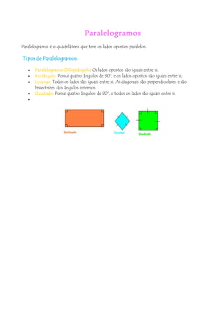 Paralelogramos
Paralelogramo é o quadrilátero que tem os lados opostos paralelos.
Tipos de Paralelogramos:
 Paralelogramo Obliquângulo: Os lados opostos são iguais entre si;
 Rectângulo: Possui quatro ângulos de 90°, e os lados opostos são iguais entre si;
 Losango: Todos os lados são iguais entre si; As diagonais são perpendiculares e são
bissectrizes dos ângulos internos.
 Quadrado: Possui quatro ângulos de 90°, e todos os lados são iguais entre si.

 