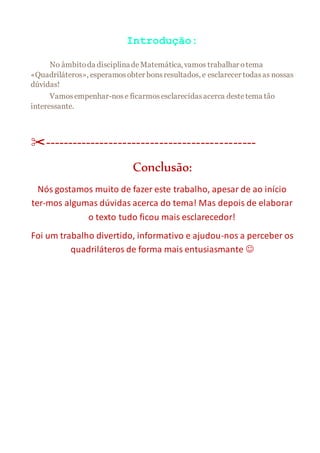 Introdução:
No âmbitoda disciplinadeMatemática, vamos trabalhar o tema
«Quadriláteros», esperamosobter bonsresultados, e esclarecer todasas nossas
dúvidas!
Vamosempenhar-nose ficarmosesclarecidasacerca destetema tão
interessante.
✂----------------------------------------------
Conclusão:
Nós gostamos muito de fazer este trabalho, apesar de ao início
ter-mos algumas dúvidas acerca do tema! Mas depois de elaborar
o texto tudo ficou mais esclarecedor!
Foi um trabalho divertido, informativo e ajudou-nos a perceber os
quadriláteros de forma mais entusiasmante 
 